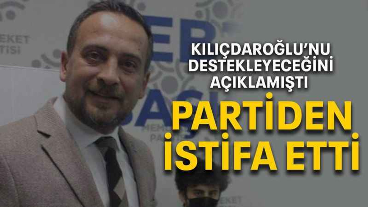 Kılıçdaroğlu’nu destekleyeceğini açıklamıştı PARTİDEN İSTİFA ETTİ